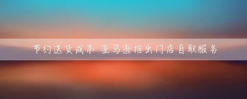 节约送货成本 亚马逊推出门店自取服务